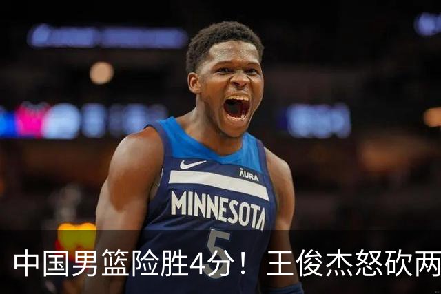 中国男篮险胜4分！王俊杰怒砍两双，拯救球队！